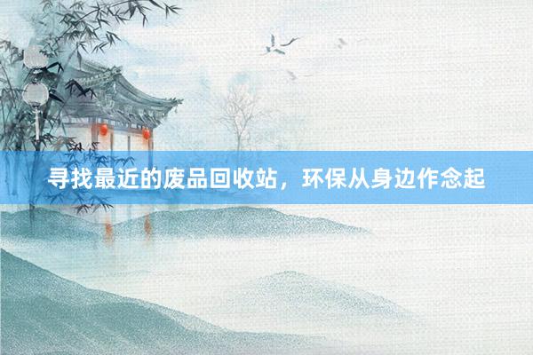 寻找最近的废品回收站，环保从身边作念起