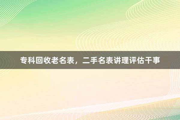 专科回收老名表，二手名表讲理评估干事